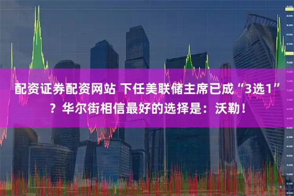 配资证券配资网站 下任美联储主席已成“3选1”？华尔街相信最好的选择是：沃勒！