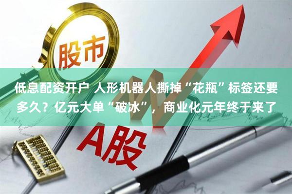 低息配资开户 人形机器人撕掉“花瓶”标签还要多久？亿元大单“破冰”，商业化元年终于来了