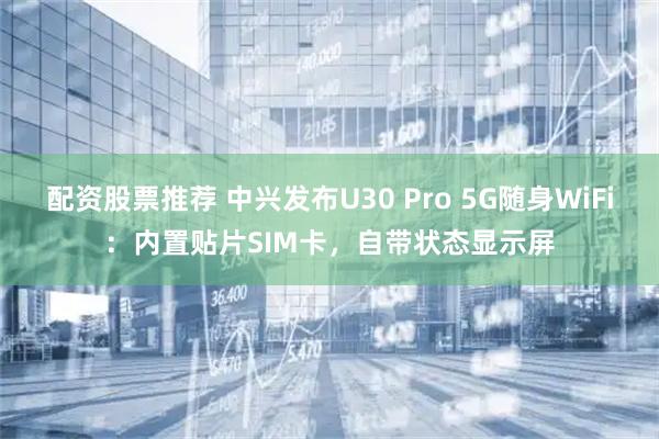 配资股票推荐 中兴发布U30 Pro 5G随身WiFi：内置贴片SIM卡，自带状态显示屏