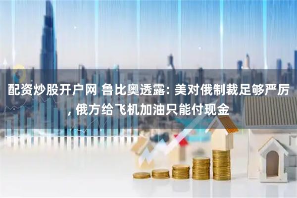 配资炒股开户网 鲁比奥透露: 美对俄制裁足够严厉, 俄方给飞机加油只能付现金