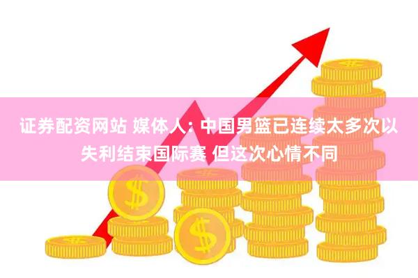 证券配资网站 媒体人: 中国男篮已连续太多次以失利结束国际赛 但这次心情不同