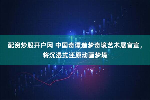 配资炒股开户网 中国奇谭造梦奇境艺术展官宣，将沉浸式还原动画梦境
