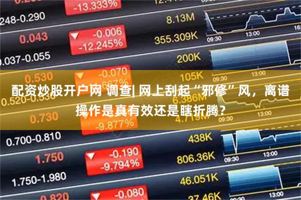 配资炒股开户网 调查| 网上刮起“邪修”风，离谱操作是真有效还是瞎折腾？