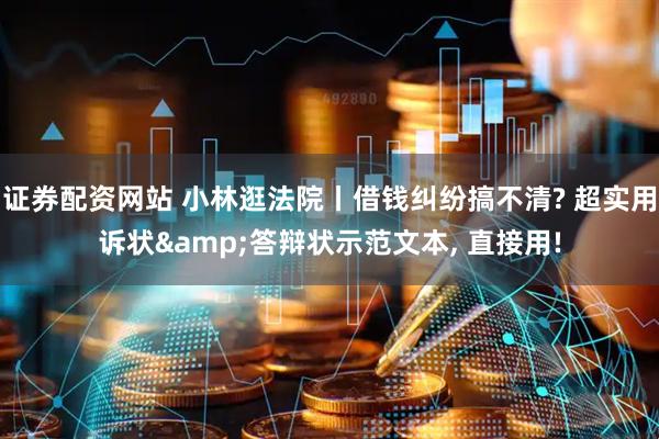 证券配资网站 小林逛法院丨借钱纠纷搞不清? 超实用诉状&答辩状示范文本, 直接用!