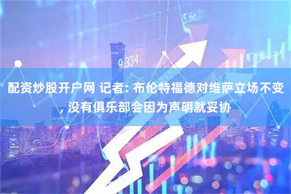 配资炒股开户网 记者: 布伦特福德对维萨立场不变, 没有俱乐部会因为声明就妥协
