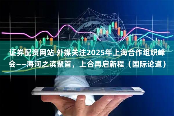 证券配资网站 外媒关注2025年上海合作组织峰会——海河之滨聚首，上合再启新程（国际论道）