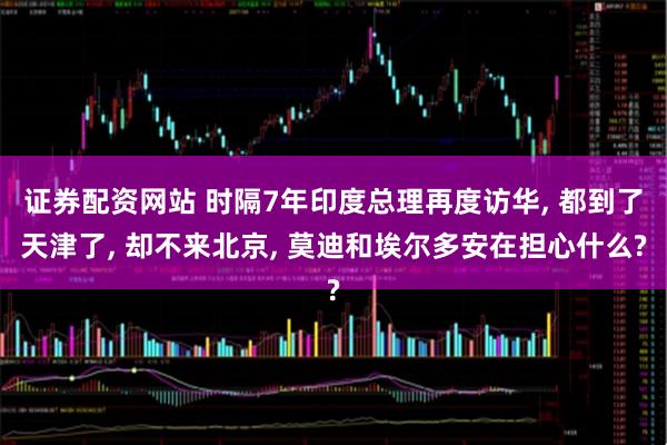 证券配资网站 时隔7年印度总理再度访华, 都到了天津了, 却不来北京, 莫迪和埃尔多安在担心什么?