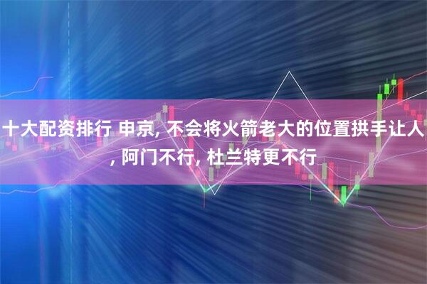 十大配资排行 申京, 不会将火箭老大的位置拱手让人, 阿门不行, 杜兰特更不行