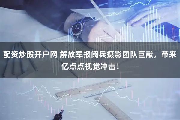配资炒股开户网 解放军报阅兵摄影团队巨献，带来亿点点视觉冲击！