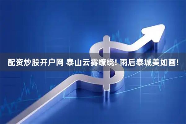 配资炒股开户网 泰山云雾缭绕! 雨后泰城美如画!