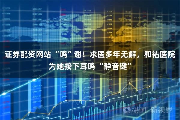 证券配资网站 “鸣”谢！求医多年无解，和祐医院为她按下耳鸣 “静音键”