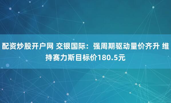 配资炒股开户网 交银国际：强周期驱动量价齐升 维持赛力斯目标价180.5元