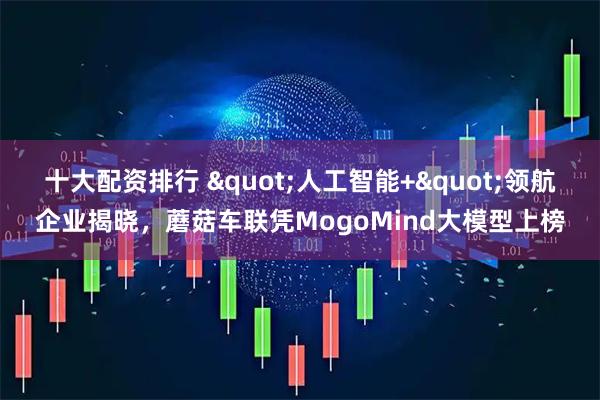 十大配资排行 "人工智能+"领航企业揭晓，蘑菇车联凭MogoMind大模型上榜