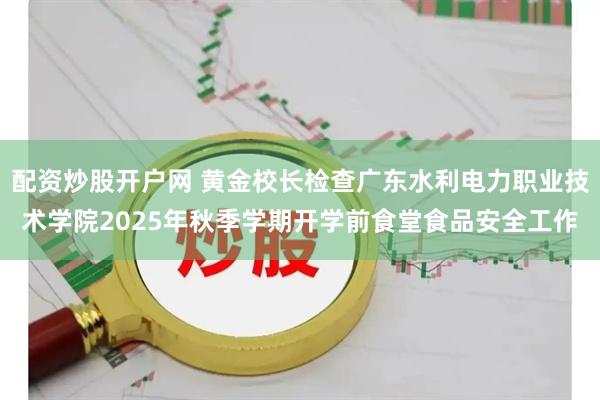 配资炒股开户网 黄金校长检查广东水利电力职业技术学院2025年秋季学期开学前食堂食品安全工作
