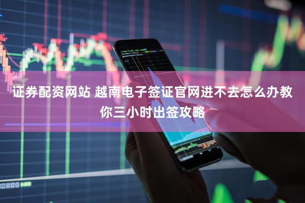 证券配资网站 越南电子签证官网进不去怎么办教你三小时出签攻略
