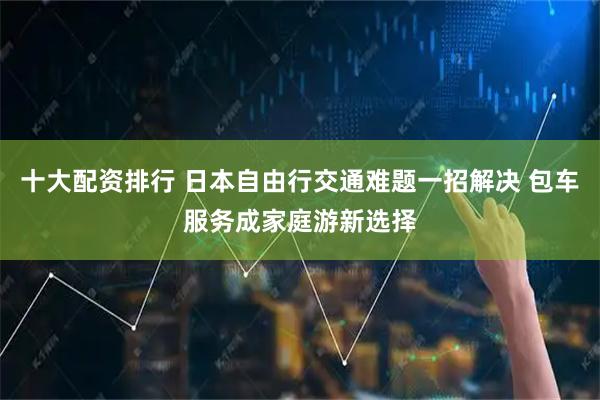 十大配资排行 日本自由行交通难题一招解决 包车服务成家庭游新选择