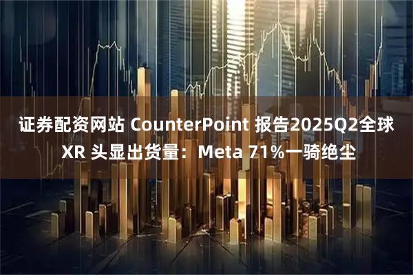 证券配资网站 CounterPoint 报告2025Q2全球 XR 头显出货量：Meta 71%一骑绝尘