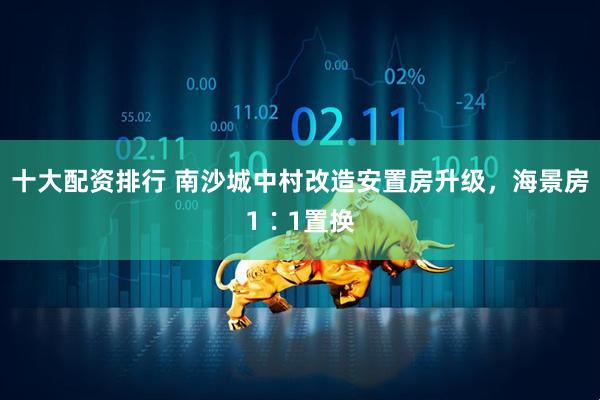 十大配资排行 南沙城中村改造安置房升级，海景房1∶1置换