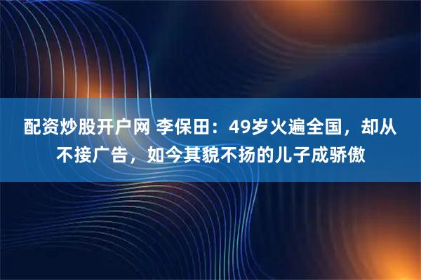 配资炒股开户网 李保田：49岁火遍全国，却从不接广告，如今其貌不扬的儿子成骄傲