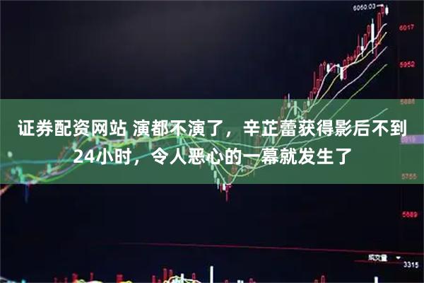 证券配资网站 演都不演了，辛芷蕾获得影后不到24小时，令人恶心的一幕就发生了