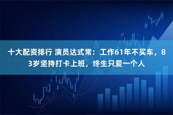 十大配资排行 演员达式常：工作61年不买车，83岁坚持打卡上班，终生只爱一个人