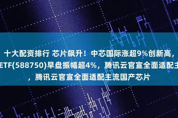十大配资排行 芯片飙升！中芯国际涨超9%创新高，科创芯片50ETF(588750)早盘振幅超4%，腾讯云官宣全面适配主流国产芯片