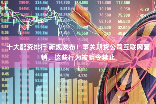 十大配资排行 新规发布！事关期货公司互联网营销，这些行为被明令禁止