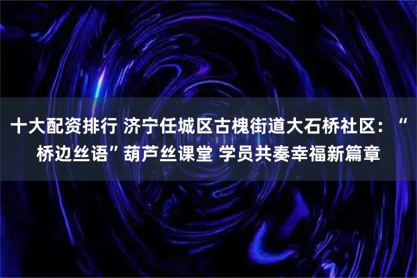十大配资排行 济宁任城区古槐街道大石桥社区：“桥边丝语”葫芦丝课堂 学员共奏幸福新篇章