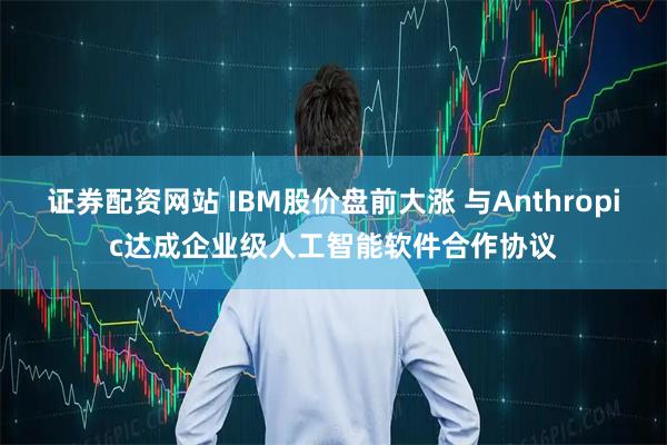 证券配资网站 IBM股价盘前大涨 与Anthropic达成企业级人工智能软件合作协议
