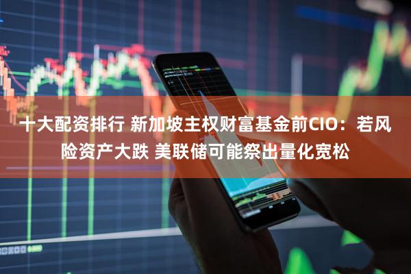 十大配资排行 新加坡主权财富基金前CIO：若风险资产大跌 美联储可能祭出量化宽松