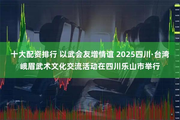 十大配资排行 以武会友增情谊 2025四川·台湾峨眉武术文化交流活动在四川乐山市举行