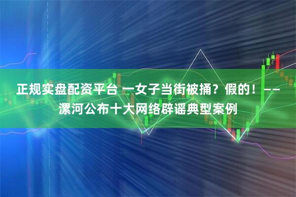 正规实盘配资平台 一女子当街被捅？假的！——漯河公布十大网络辟谣典型案例