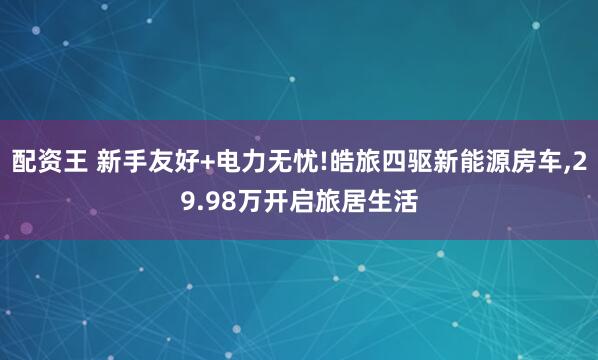 配资王 新手友好+电力无忧!皓旅四驱新能源房车,29.98万开启旅居生活