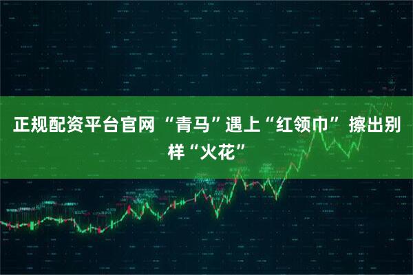 正规配资平台官网 “青马”遇上“红领巾” 擦出别样“火花”