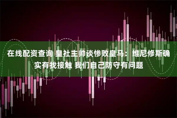 在线配资查询 皇社主帅谈惨败皇马：维尼修斯确实有找接触 我们自己防守有问题