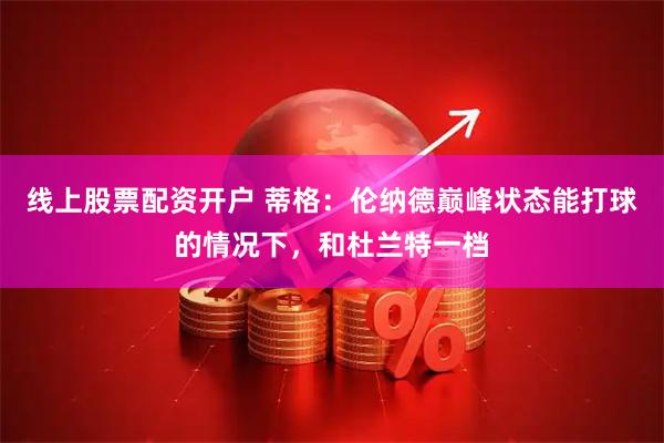 线上股票配资开户 蒂格：伦纳德巅峰状态能打球的情况下，和杜兰特一档