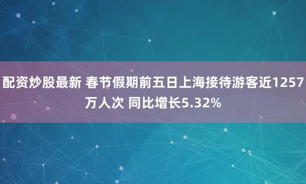 配资炒股最新 春节假期前五日上海接待游客近1257万人次 同比增长5.32%