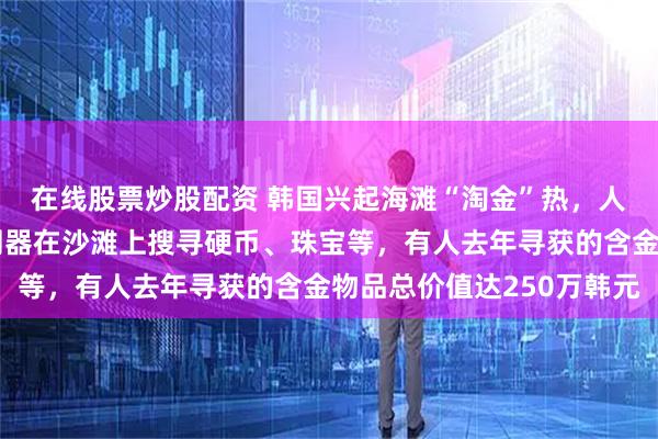 在线股票炒股配资 韩国兴起海滩“淘金”热，人们在节假日用金属探测器在沙滩上搜寻硬币、珠宝等，有人去年寻获的含金物品总价值达250万韩元