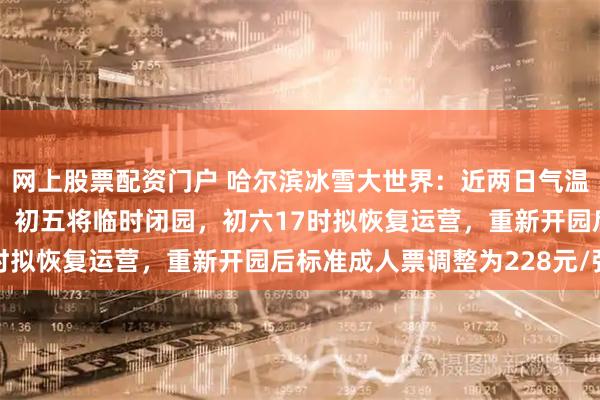 网上股票配资门户 哈尔滨冰雪大世界:近两日气温升高至零度以上,初四、初五将临时闭园,初六17时拟恢复运营,重新开园后标准成人票调整为228元/张