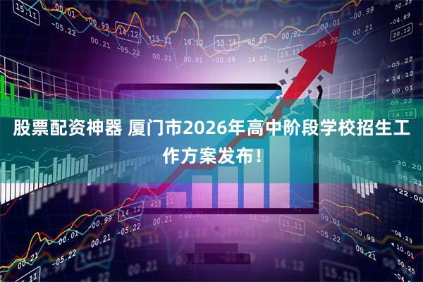 股票配资神器 厦门市2026年高中阶段学校招生工作方案发布！