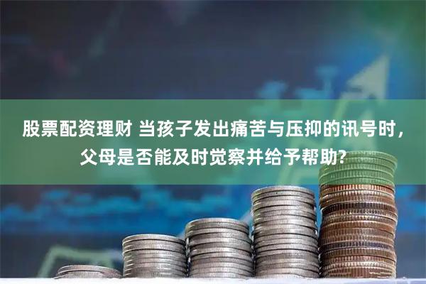 股票配资理财 当孩子发出痛苦与压抑的讯号时，父母是否能及时觉察并给予帮助?