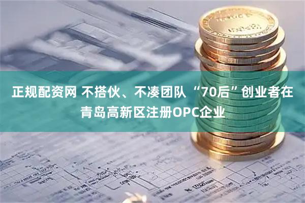 正规配资网 不搭伙、不凑团队 “70后”创业者在青岛高新区注册OPC企业