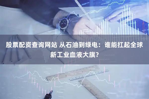 股票配资查询网站 从石油到绿电：谁能扛起全球新工业血液大旗？