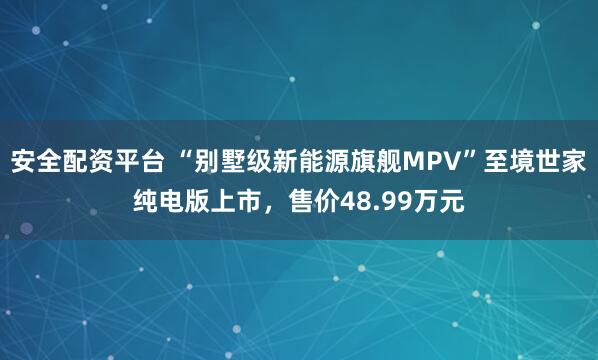 安全配资平台 “别墅级新能源旗舰MPV”至境世家纯电版上市，售价48.99万元