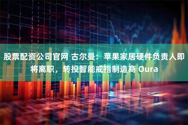 股票配资公司官网 古尔曼：苹果家居硬件负责人即将离职，转投智能戒指制造商 Oura