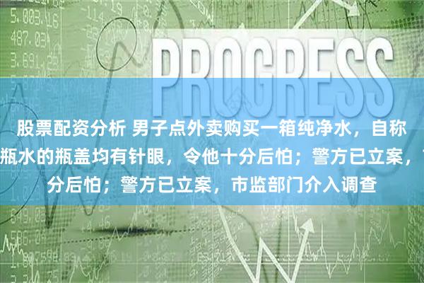 股票配资分析 男子点外卖购买一箱纯净水，自称喝掉5瓶后发现12瓶水的瓶盖均有针眼，令他十分后怕；警方已立案，市监部门介入调查