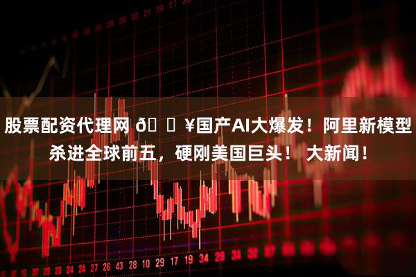 股票配资代理网 🔥国产AI大爆发！阿里新模型杀进全球前五，硬刚美国巨头！ 大新闻！