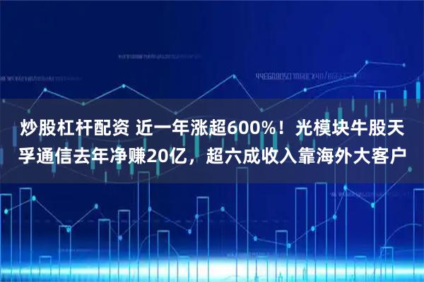 炒股杠杆配资 近一年涨超600%!光模块牛股天孚通信去年净赚20亿,超六成收入靠海外大客户