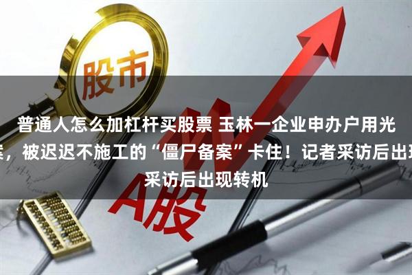 普通人怎么加杠杆买股票 玉林一企业申办户用光伏备案，被迟迟不施工的“僵尸备案”卡住！记者采访后出现转机
