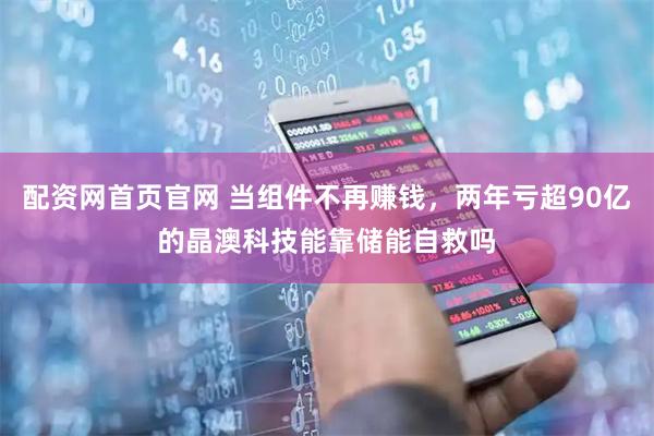 配资网首页官网 当组件不再赚钱，两年亏超90亿的晶澳科技能靠储能自救吗
